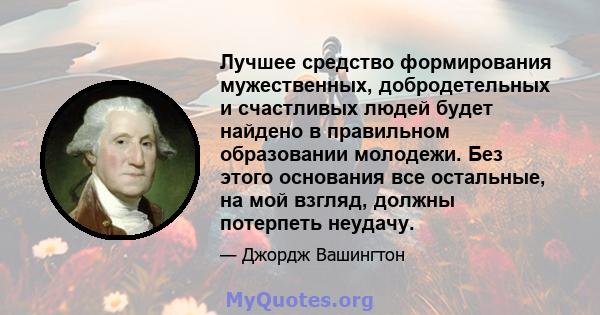 Лучшее средство формирования мужественных, добродетельных и счастливых людей будет найдено в правильном образовании молодежи. Без этого основания все остальные, на мой взгляд, должны потерпеть неудачу.