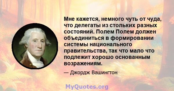 Мне кажется, немного чуть от чуда, что делегаты из стольких разных состояний. Полем Полем должен объединиться в формировании системы национального правительства, так что мало что подлежит хорошо основанным возражениям.