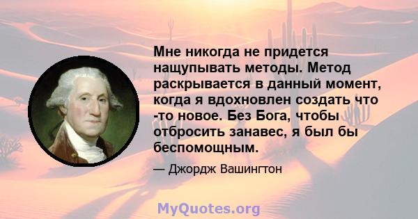 Мне никогда не придется нащупывать методы. Метод раскрывается в данный момент, когда я вдохновлен создать что -то новое. Без Бога, чтобы отбросить занавес, я был бы беспомощным.