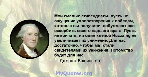 Мои смелые стипендиаты, пусть не ощущение удовлетворения к победам, которые вы получили, побуждают вас оскорбить своего падшего врага. Пусть не кричать, ни один хлепой Huzzaing не увеличивает их унижение. Для нас