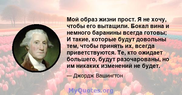 Мой образ жизни прост. Я не хочу, чтобы его вытащили. Бокал вина и немного баранины всегда готовы; И такие, которые будут довольны тем, чтобы принять их, всегда приветствуются. Те, кто ожидает большего, будут