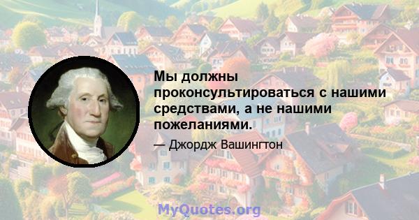 Мы должны проконсультироваться с нашими средствами, а не нашими пожеланиями.