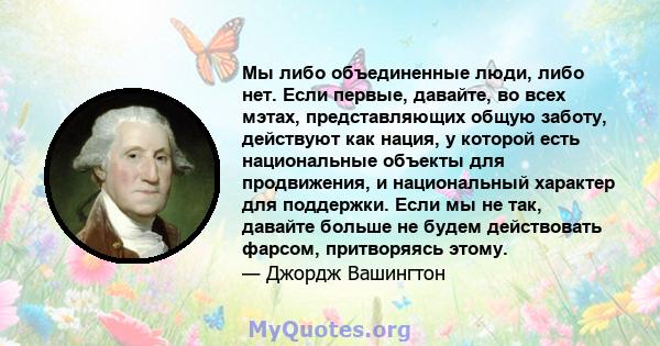 Мы либо объединенные люди, либо нет. Если первые, давайте, во всех мэтах, представляющих общую заботу, действуют как нация, у которой есть национальные объекты для продвижения, и национальный характер для поддержки.