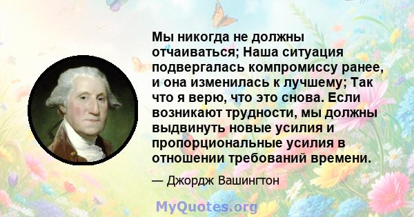 Мы никогда не должны отчаиваться; Наша ситуация подвергалась компромиссу ранее, и она изменилась к лучшему; Так что я верю, что это снова. Если возникают трудности, мы должны выдвинуть новые усилия и пропорциональные