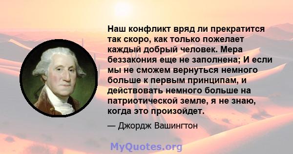 Наш конфликт вряд ли прекратится так скоро, как только пожелает каждый добрый человек. Мера беззакония еще не заполнена; И если мы не сможем вернуться немного больше к первым принципам, и действовать немного больше на