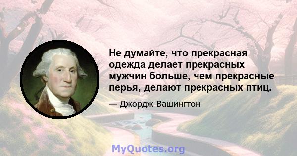 Не думайте, что прекрасная одежда делает прекрасных мужчин больше, чем прекрасные перья, делают прекрасных птиц.