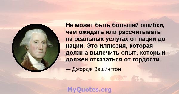 Не может быть большей ошибки, чем ожидать или рассчитывать на реальных услугах от нации до нации. Это иллюзия, которая должна вылечить опыт, который должен отказаться от гордости.