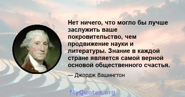 Нет ничего, что могло бы лучше заслужить ваше покровительство, чем продвижение науки и литературы. Знание в каждой стране является самой верной основой общественного счастья.