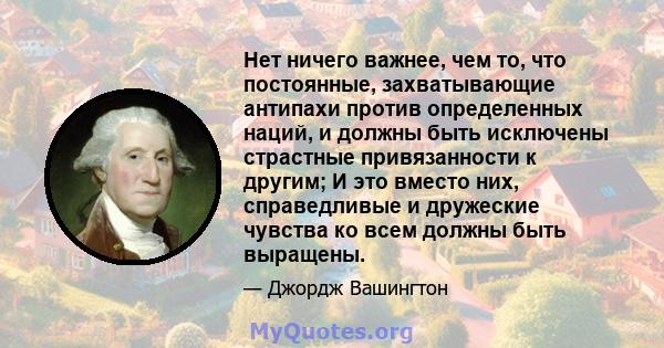 Нет ничего важнее, чем то, что постоянные, захватывающие антипахи против определенных наций, и должны быть исключены страстные привязанности к другим; И это вместо них, справедливые и дружеские чувства ко всем должны