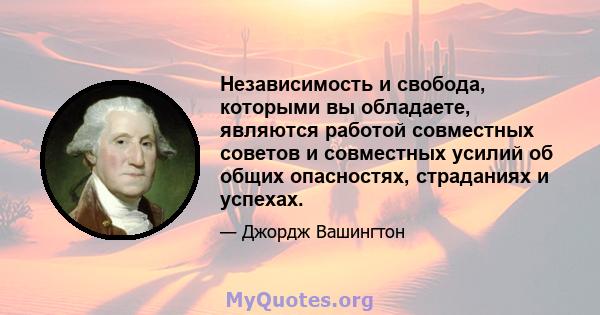 Независимость и свобода, которыми вы обладаете, являются работой совместных советов и совместных усилий об общих опасностях, страданиях и успехах.