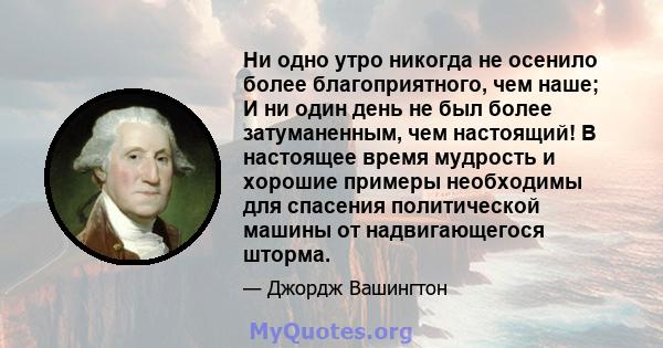 Ни одно утро никогда не осенило более благоприятного, чем наше; И ни один день не был более затуманенным, чем настоящий! В настоящее время мудрость и хорошие примеры необходимы для спасения политической машины от