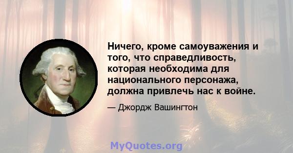 Ничего, кроме самоуважения и того, что справедливость, которая необходима для национального персонажа, должна привлечь нас к войне.