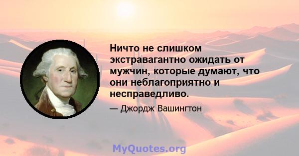 Ничто не слишком экстравагантно ожидать от мужчин, которые думают, что они неблагоприятно и несправедливо.