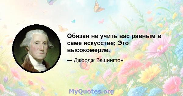 Обязан не учить вас равным в саме искусстве; Это высокомерие.