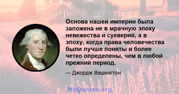 Основа нашей империи была заложена не в мрачную эпоху невежества и суеверий, а в эпоху, когда права человечества были лучше поняты и более четко определены, чем в любой прежний период.