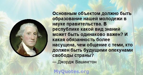 Основным объектом должно быть образование нашей молодежи в науке правительства. В республике какой вид знаний может быть одинаково важен? И какая обязанность более насущена, чем общение с теми, кто должен быть будущими