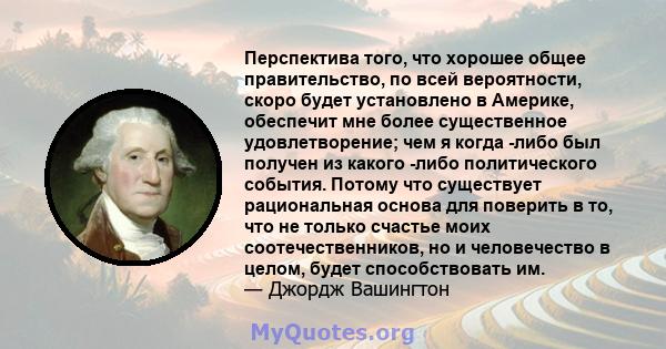 Перспектива того, что хорошее общее правительство, по всей вероятности, скоро будет установлено в Америке, обеспечит мне более существенное удовлетворение; чем я когда -либо был получен из какого -либо политического