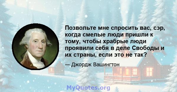 Позвольте мне спросить вас, сэр, когда смелые люди пришли к тому, чтобы храбрые люди проявили себя в деле Свободы и их страны, если это не так?