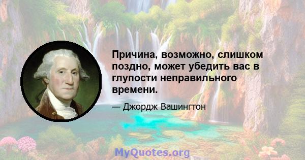 Причина, возможно, слишком поздно, может убедить вас в глупости неправильного времени.