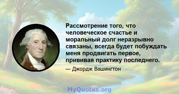 Рассмотрение того, что человеческое счастье и моральный долг неразрывно связаны, всегда будет побуждать меня продвигать первое, прививая практику последнего.