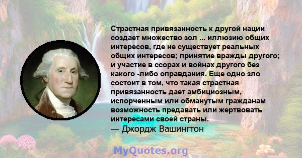 Страстная привязанность к другой нации создает множество зол ... иллюзию общих интересов, где не существует реальных общих интересов; принятие вражды другого; и участие в ссорах и войнах другого без какого -либо