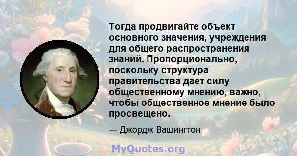 Тогда продвигайте объект основного значения, учреждения для общего распространения знаний. Пропорционально, поскольку структура правительства дает силу общественному мнению, важно, чтобы общественное мнение было