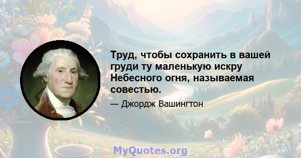 Труд, чтобы сохранить в вашей груди ту маленькую искру Небесного огня, называемая совестью.