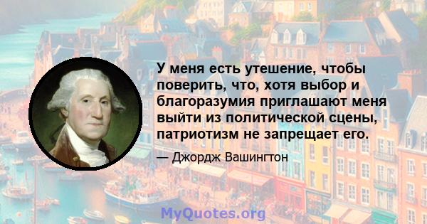 У меня есть утешение, чтобы поверить, что, хотя выбор и благоразумия приглашают меня выйти из политической сцены, патриотизм не запрещает его.