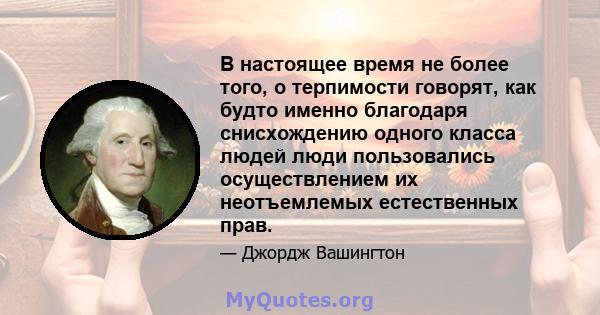 В настоящее время не более того, о терпимости говорят, как будто именно благодаря снисхождению одного класса людей люди пользовались осуществлением их неотъемлемых естественных прав.