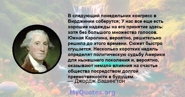 В следующий понедельник конгресс в Вирджинии соберутся; У нас все еще есть хорошие надежды на его принятие здесь: хотя без большого множества голосов. Южная Каролина, вероятно, решительно решила до этого времени. Сюжет