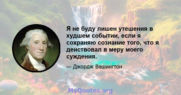 Я не буду лишен утешения в худшем событии, если я сохраняю сознание того, что я действовал в меру моего суждения.