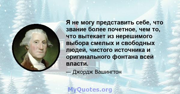 Я не могу представить себе, что звание более почетное, чем то, что вытекает из нерешимого выбора смелых и свободных людей, чистого источника и оригинального фонтана всей власти.