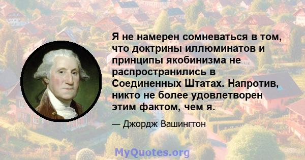 Я не намерен сомневаться в том, что доктрины иллюминатов и принципы якобинизма не распространились в Соединенных Штатах. Напротив, никто не более удовлетворен этим фактом, чем я.