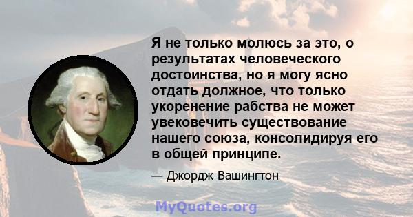 Я не только молюсь за это, о результатах человеческого достоинства, но я могу ясно отдать должное, что только укоренение рабства не может увековечить существование нашего союза, консолидируя его в общей принципе.