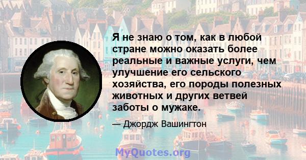 Я не знаю о том, как в любой стране можно оказать более реальные и важные услуги, чем улучшение его сельского хозяйства, его породы полезных животных и других ветвей заботы о мужаке.