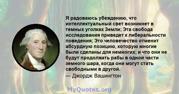 Я радоваюсь убеждению, что интеллектуальный свет возникнет в темных уголках Земли; Эта свобода исследования приведет к либеральности поведения; Это человечество отменит абсурдную позицию, которую многие были сделаны для 