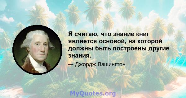 Я считаю, что знание книг является основой, на которой должны быть построены другие знания.