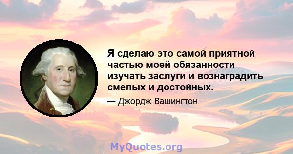 Я сделаю это самой приятной частью моей обязанности изучать заслуги и вознаградить смелых и достойных.