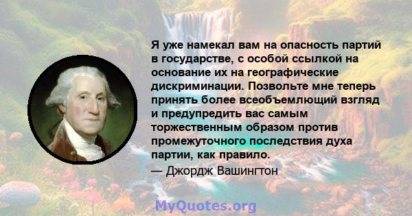 Я уже намекал вам на опасность партий в государстве, с особой ссылкой на основание их на географические дискриминации. Позвольте мне теперь принять более всеобъемлющий взгляд и предупредить вас самым торжественным