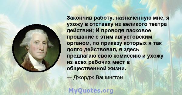 Закончив работу, назначенную мне, я ухожу в отставку из великого театра действий; И проводя ласковое прощание с этим августовским органом, по приказу которых я так долго действовал, я здесь предлагаю свою комиссию и