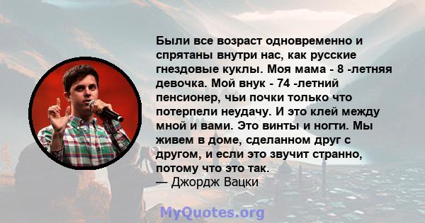 Были все возраст одновременно и спрятаны внутри нас, как русские гнездовые куклы. Моя мама - 8 -летняя девочка. Мой внук - 74 -летний пенсионер, чьи почки только что потерпели неудачу. И это клей между мной и вами. Это