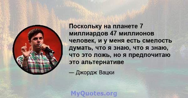 Поскольку на планете 7 миллиардов 47 миллионов человек, и у меня есть смелость думать, что я знаю, что я знаю, что это ложь, но я предпочитаю это альтернативе