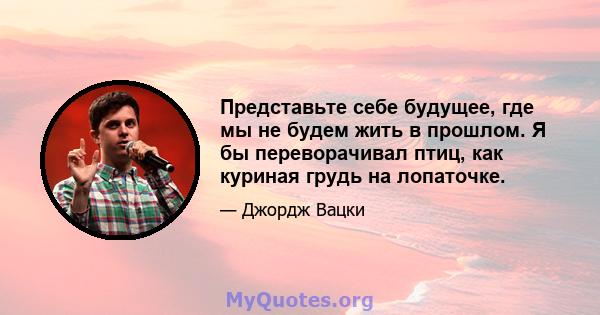 Представьте себе будущее, где мы не будем жить в прошлом. Я бы переворачивал птиц, как куриная грудь на лопаточке.