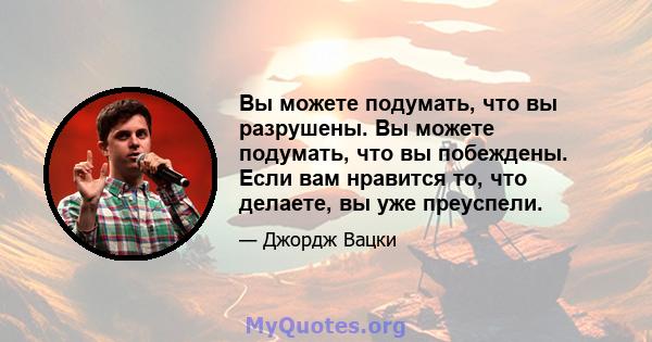 Вы можете подумать, что вы разрушены. Вы можете подумать, что вы побеждены. Если вам нравится то, что делаете, вы уже преуспели.