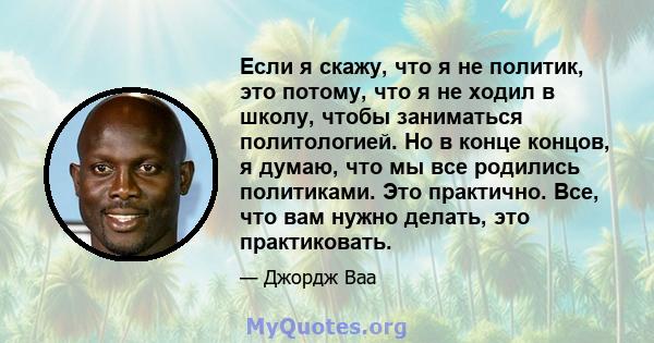 Если я скажу, что я не политик, это потому, что я не ходил в школу, чтобы заниматься политологией. Но в конце концов, я думаю, что мы все родились политиками. Это практично. Все, что вам нужно делать, это практиковать.