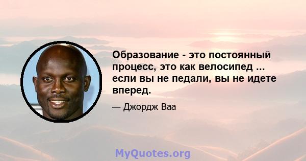 Образование - это постоянный процесс, это как велосипед ... если вы не педали, вы не идете вперед.