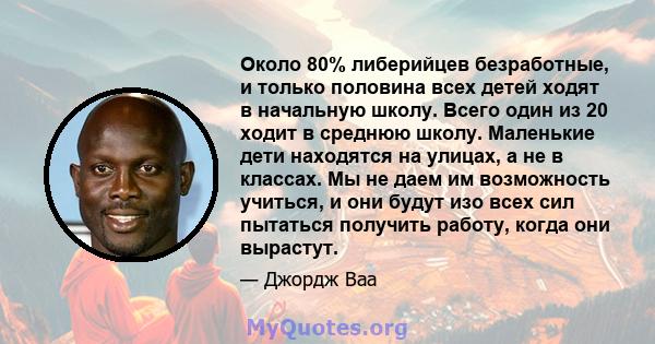 Около 80% либерийцев безработные, и только половина всех детей ходят в начальную школу. Всего один из 20 ходит в среднюю школу. Маленькие дети находятся на улицах, а не в классах. Мы не даем им возможность учиться, и