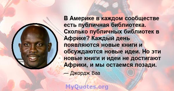 В Америке в каждом сообществе есть публичная библиотека. Сколько публичных библиотек в Африке? Каждый день появляются новые книги и обсуждаются новые идеи. Но эти новые книги и идеи не достигают Африки, и мы остаемся