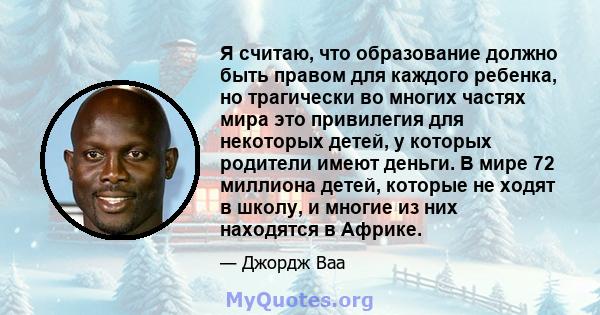 Я считаю, что образование должно быть правом для каждого ребенка, но трагически во многих частях мира это привилегия для некоторых детей, у которых родители имеют деньги. В мире 72 миллиона детей, которые не ходят в