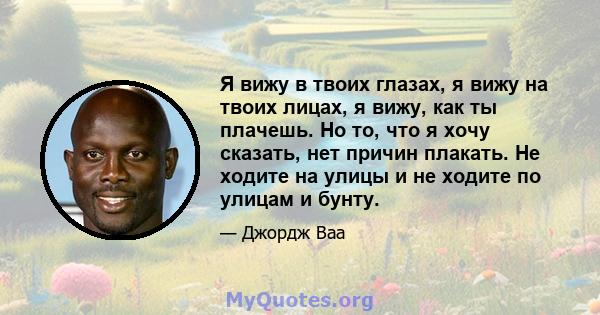 Я вижу в твоих глазах, я вижу на твоих лицах, я вижу, как ты плачешь. Но то, что я хочу сказать, нет причин плакать. Не ходите на улицы и не ходите по улицам и бунту.